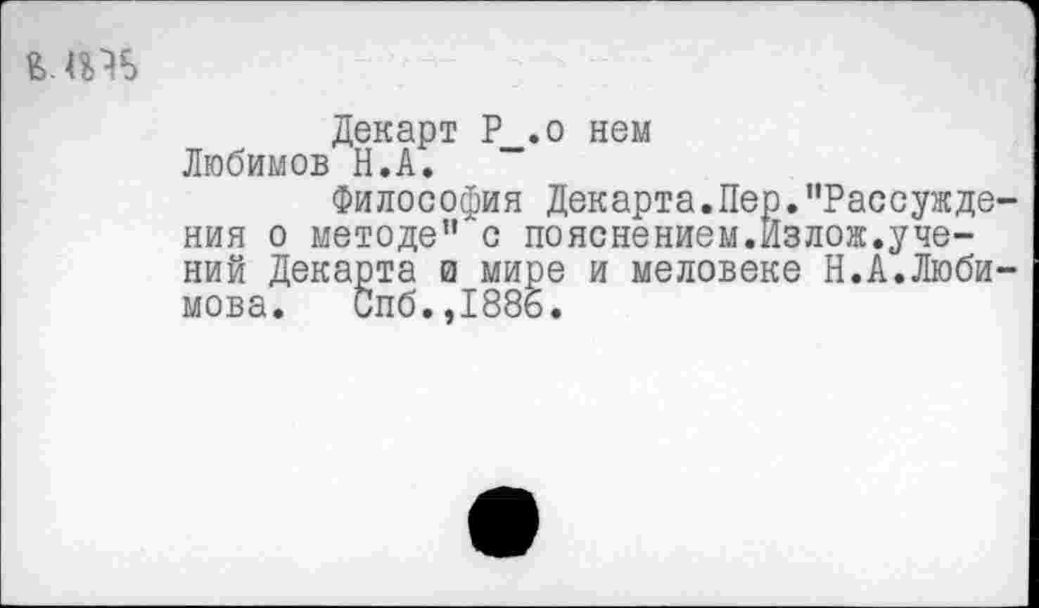 ﻿
Декарт Р__.о нем Любимов Н.А.
Философия Декарта.Пер.“Рассуждения о методе" с пояснением.Йзлож.учений Декарта и мире и меловеке Н.А.Любимова. Спб.,1886.